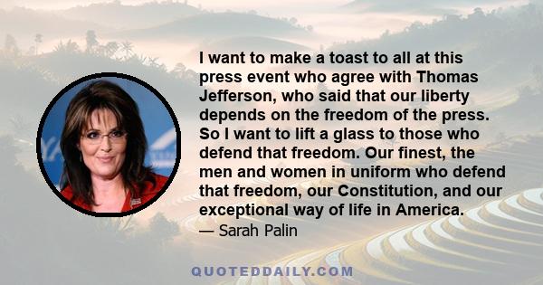 I want to make a toast to all at this press event who agree with Thomas Jefferson, who said that our liberty depends on the freedom of the press. So I want to lift a glass to those who defend that freedom. Our finest,