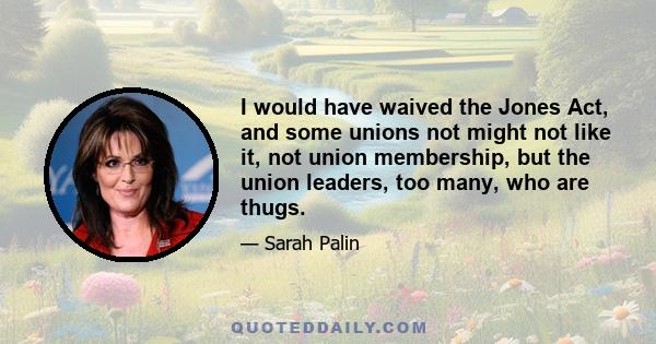 I would have waived the Jones Act, and some unions not might not like it, not union membership, but the union leaders, too many, who are thugs.