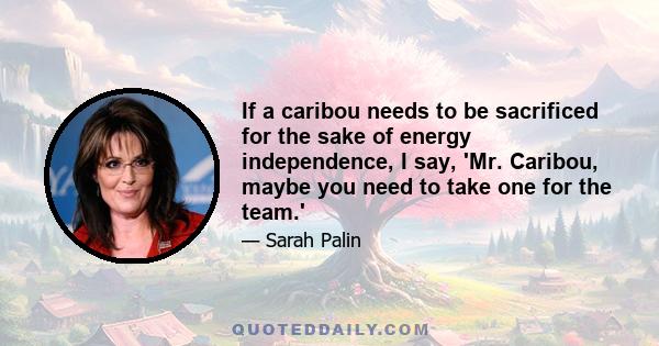 If a caribou needs to be sacrificed for the sake of energy independence, I say, 'Mr. Caribou, maybe you need to take one for the team.'