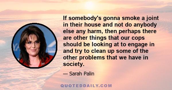 If somebody's gonna smoke a joint in their house and not do anybody else any harm, then perhaps there are other things that our cops should be looking at to engage in and try to clean up some of the other problems that