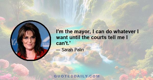 I'm the mayor, I can do whatever I want until the courts tell me I can't.'