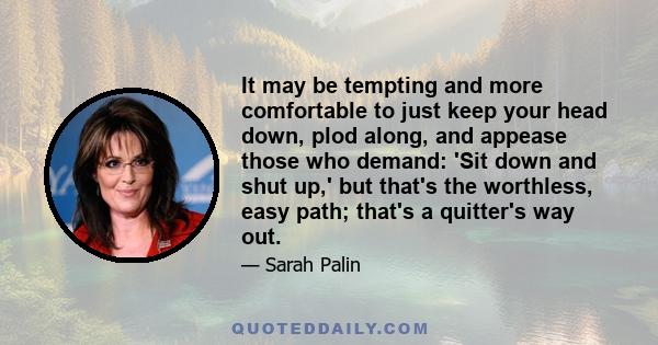 It may be tempting and more comfortable to just keep your head down, plod along, and appease those who demand: 'Sit down and shut up,' but that's the worthless, easy path; that's a quitter's way out.