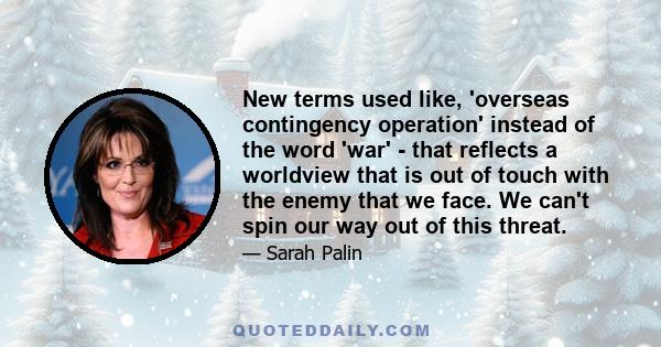 New terms used like, 'overseas contingency operation' instead of the word 'war' - that reflects a worldview that is out of touch with the enemy that we face. We can't spin our way out of this threat.