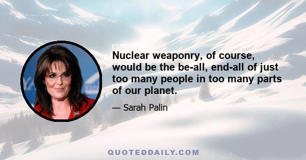 Nuclear weaponry, of course, would be the be-all, end-all of just too many people in too many parts of our planet.