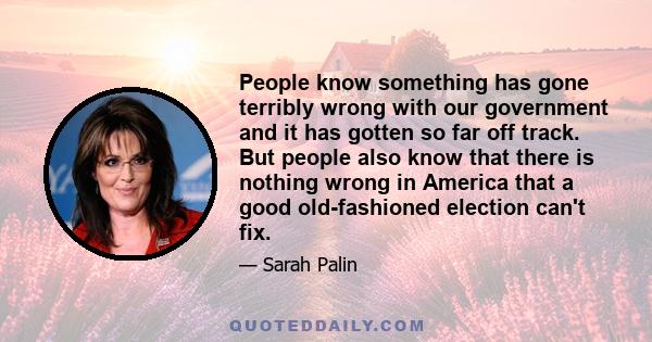 People know something has gone terribly wrong with our government and it has gotten so far off track. But people also know that there is nothing wrong in America that a good old-fashioned election can't fix.