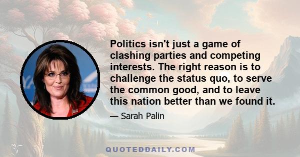 Politics isn't just a game of clashing parties and competing interests. The right reason is to challenge the status quo, to serve the common good, and to leave this nation better than we found it.