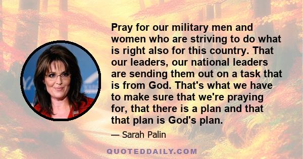 Pray for our military men and women who are striving to do what is right also for this country. That our leaders, our national leaders are sending them out on a task that is from God. That's what we have to make sure