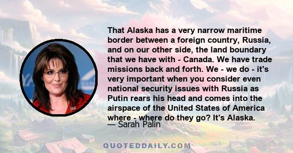 That Alaska has a very narrow maritime border between a foreign country, Russia, and on our other side, the land boundary that we have with - Canada. We have trade missions back and forth. We - we do - it's very