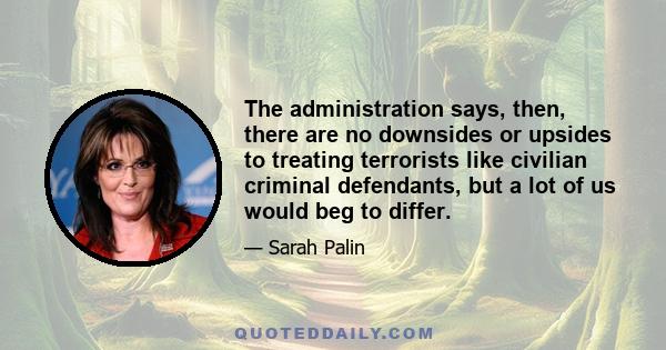 The administration says, then, there are no downsides or upsides to treating terrorists like civilian criminal defendants, but a lot of us would beg to differ.