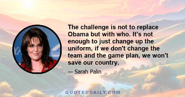 The challenge is not to replace Obama but with who. It's not enough to just change up the uniform, if we don't change the team and the game plan, we won't save our country.