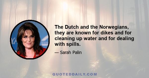 The Dutch and the Norwegians, they are known for dikes and for cleaning up water and for dealing with spills.