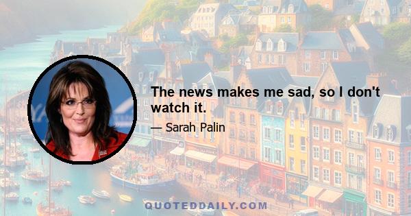 The news makes me sad, so I don't watch it.