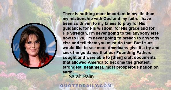 There is nothing more important in my life than my relationship with God and my faith. I have been so driven to my knees to pray for His guidance, for His wisdom, for His grace and for His Strength. I'm never going to