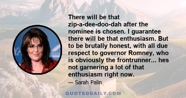 There will be that zip-a-dee-doo-dah after the nominee is chosen. I guarantee there will be that enthusiasm. But to be brutally honest, with all due respect to governor Romney, who is obviously the frontrunner... hes