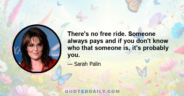 There's no free ride. Someone always pays and if you don't know who that someone is, it's probably you.