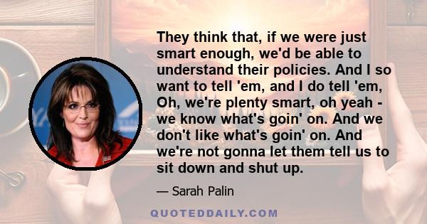 They think that, if we were just smart enough, we'd be able to understand their policies. And I so want to tell 'em, and I do tell 'em, Oh, we're plenty smart, oh yeah - we know what's goin' on. And we don't like what's 