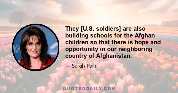 They [U.S. soldiers] are also building schools for the Afghan children so that there is hope and opportunity in our neighboring country of Afghanistan.