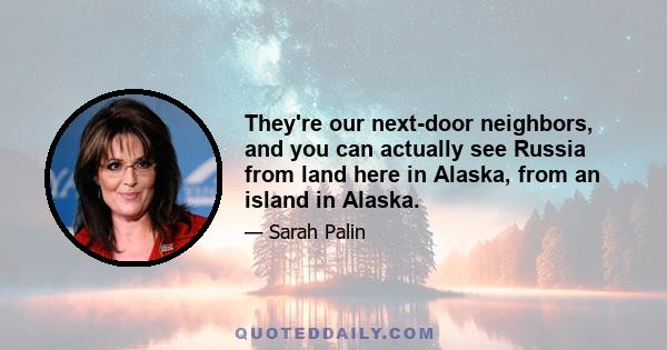 They're our next-door neighbors, and you can actually see Russia from land here in Alaska, from an island in Alaska.