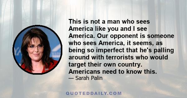 This is not a man who sees America like you and I see America. Our opponent is someone who sees America, it seems, as being so imperfect that he's palling around with terrorists who would target their own country.