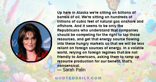 Up here in Alaska we're sitting on billions of barrels of oil. We're sitting on hundreds of trillions of cubic feet of natural gas onshore and offshore. And it seems to be only the Republicans who understand that