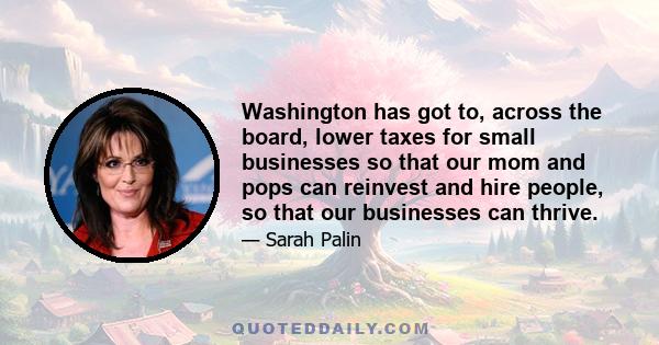 Washington has got to, across the board, lower taxes for small businesses so that our mom and pops can reinvest and hire people, so that our businesses can thrive.