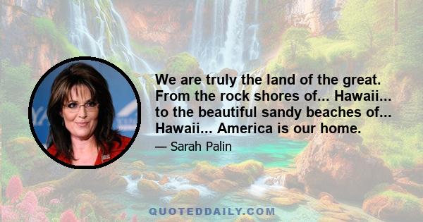 We are truly the land of the great. From the rock shores of... Hawaii... to the beautiful sandy beaches of... Hawaii... America is our home.