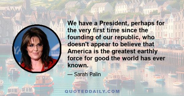 We have a President, perhaps for the very first time since the founding of our republic, who doesn't appear to believe that America is the greatest earthly force for good the world has ever known.