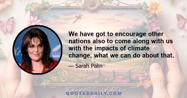 We have got to encourage other nations also to come along with us with the impacts of climate change, what we can do about that.