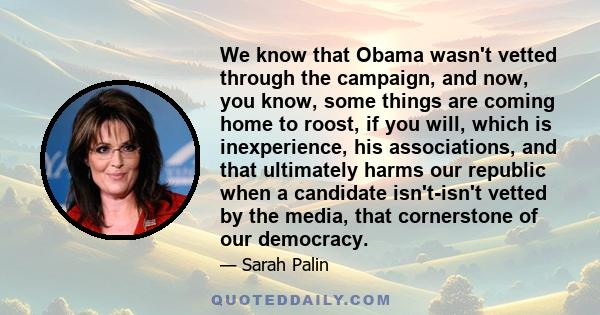 We know that Obama wasn't vetted through the campaign, and now, you know, some things are coming home to roost, if you will, which is inexperience, his associations, and that ultimately harms our republic when a