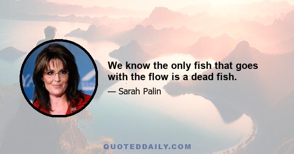 We know the only fish that goes with the flow is a dead fish.