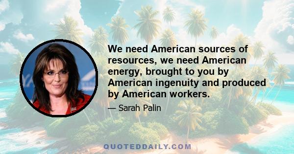 We need American sources of resources, we need American energy, brought to you by American ingenuity and produced by American workers.