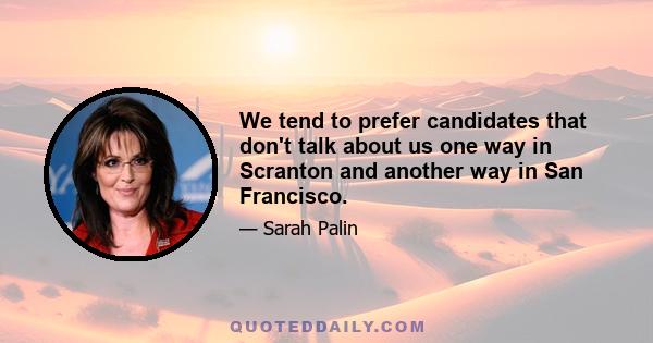 We tend to prefer candidates that don't talk about us one way in Scranton and another way in San Francisco.