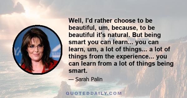 Well, I'd rather choose to be beautiful, um, because, to be beautiful it's natural. But being smart you can learn... you can learn, um, a lot of things... a lot of things from the experience... you can learn from a lot