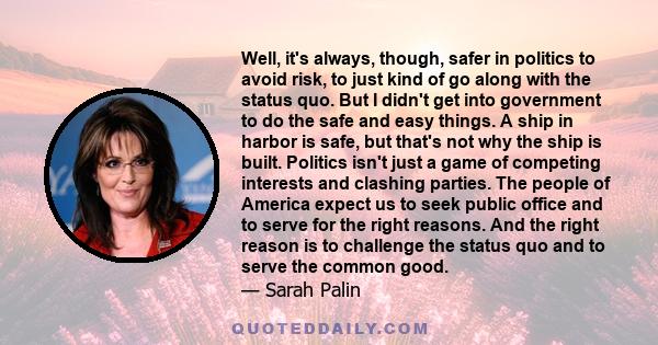 Well, it's always, though, safer in politics to avoid risk, to just kind of go along with the status quo. But I didn't get into government to do the safe and easy things. A ship in harbor is safe, but that's not why the 