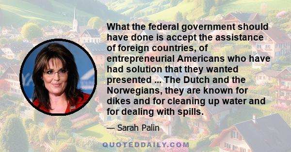 What the federal government should have done is accept the assistance of foreign countries, of entrepreneurial Americans who have had solution that they wanted presented ... The Dutch and the Norwegians, they are known