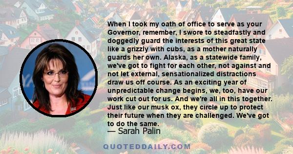 When I took my oath of office to serve as your Governor, remember, I swore to steadfastly and doggedly guard the interests of this great state like a grizzly with cubs, as a mother naturally guards her own. Alaska, as a 