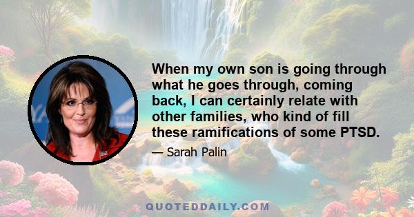 When my own son is going through what he goes through, coming back, I can certainly relate with other families, who kind of fill these ramifications of some PTSD.