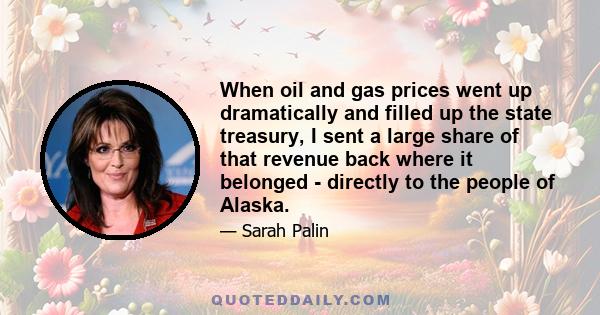 When oil and gas prices went up dramatically and filled up the state treasury, I sent a large share of that revenue back where it belonged - directly to the people of Alaska.