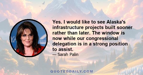 Yes. I would like to see Alaska's infrastructure projects built sooner rather than later. The window is now while our congressional delegation is in a strong position to assist.