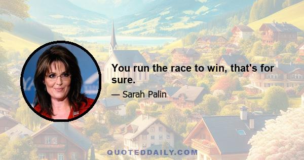 You run the race to win, that's for sure.