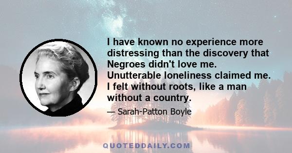 I have known no experience more distressing than the discovery that Negroes didn't love me. Unutterable loneliness claimed me. I felt without roots, like a man without a country.