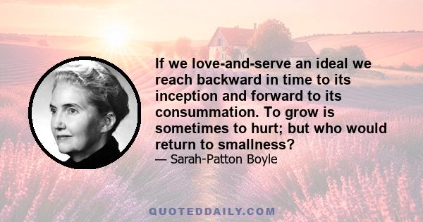 If we love-and-serve an ideal we reach backward in time to its inception and forward to its consummation. To grow is sometimes to hurt; but who would return to smallness?