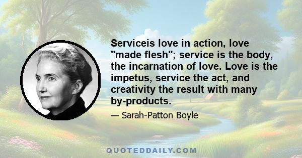 Serviceis love in action, love made flesh; service is the body, the incarnation of love. Love is the impetus, service the act, and creativity the result with many by-products.