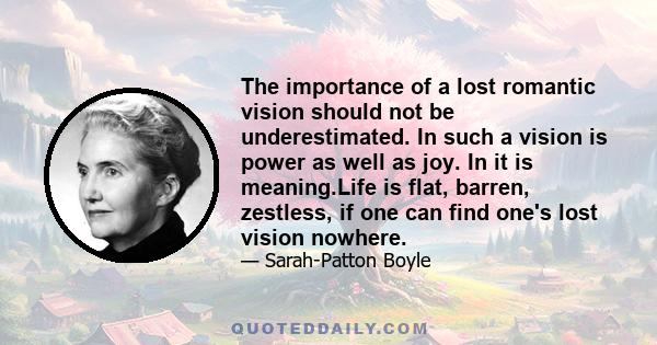 The importance of a lost romantic vision should not be underestimated. In such a vision is power as well as joy. In it is meaning.Life is flat, barren, zestless, if one can find one's lost vision nowhere.