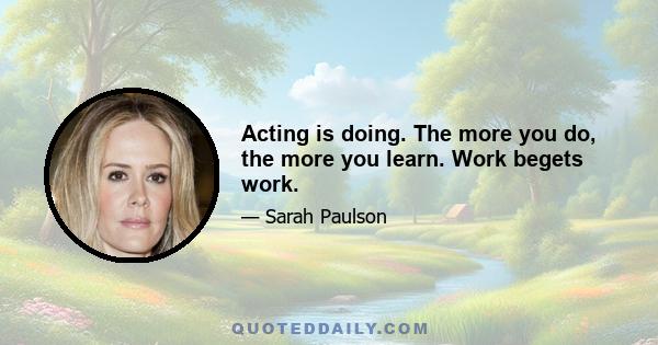 Acting is doing. The more you do, the more you learn. Work begets work.