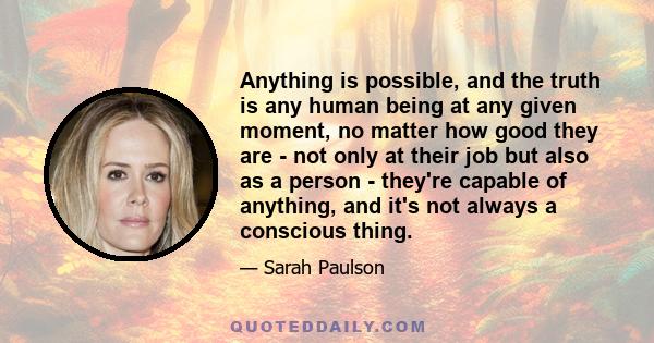 Anything is possible, and the truth is any human being at any given moment, no matter how good they are - not only at their job but also as a person - they're capable of anything, and it's not always a conscious thing.