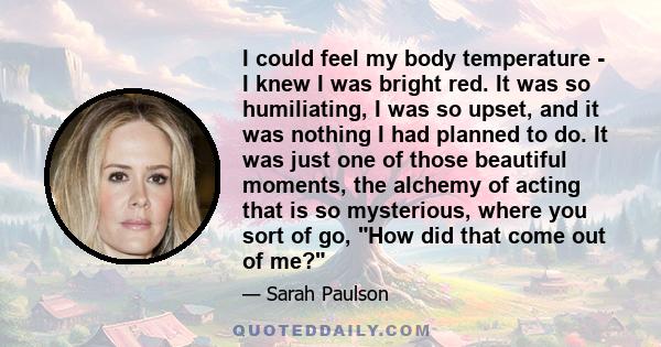 I could feel my body temperature - I knew I was bright red. It was so humiliating, I was so upset, and it was nothing I had planned to do. It was just one of those beautiful moments, the alchemy of acting that is so