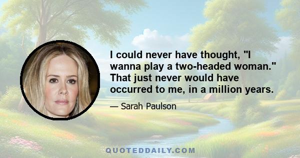 I could never have thought, I wanna play a two-headed woman. That just never would have occurred to me, in a million years.