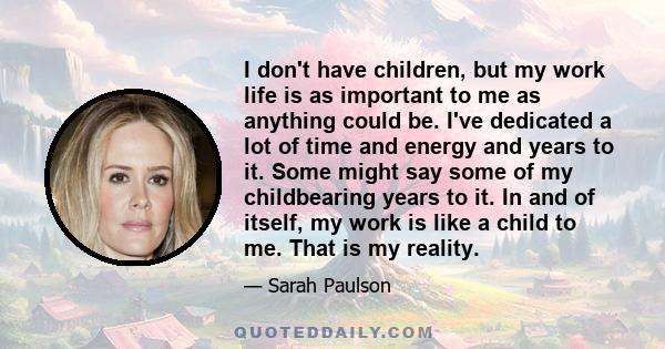 I don't have children, but my work life is as important to me as anything could be. I've dedicated a lot of time and energy and years to it. Some might say some of my childbearing years to it. In and of itself, my work