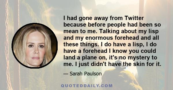 I had gone away from Twitter because before people had been so mean to me. Talking about my lisp and my enormous forehead and all these things. I do have a lisp, I do have a forehead I know you could land a plane on,